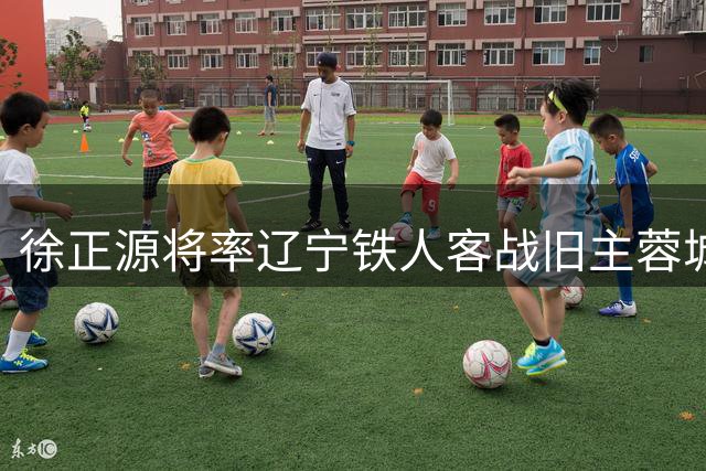 徐正源将率辽宁铁人客战旧主蓉城 球迷翘首以待昔日功勋回归